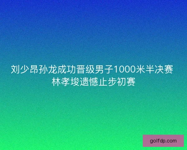 刘少昂孙龙成功晋级男子1000米半决赛 林孝埈遗憾止步初赛