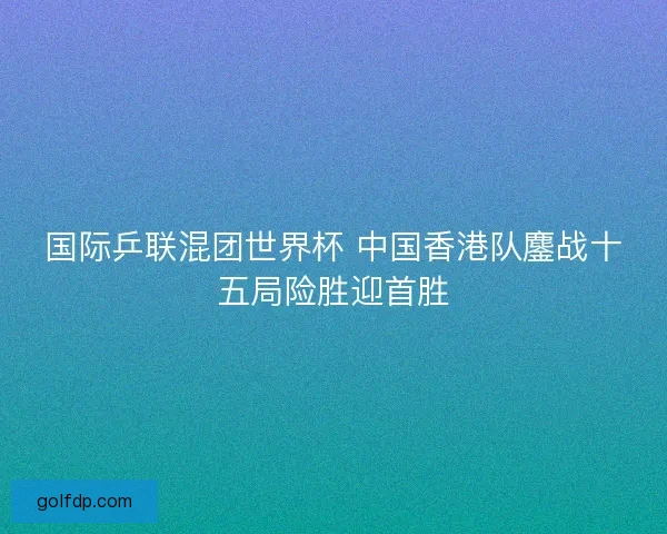 国际乒联混团世界杯 中国香港队鏖战十五局险胜迎首胜