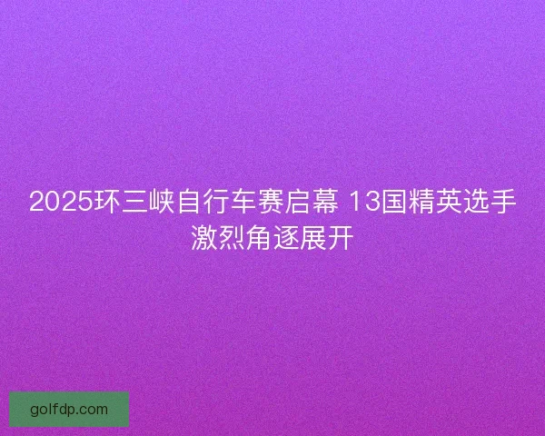 2025环三峡自行车赛启幕 13国精英选手激烈角逐展开