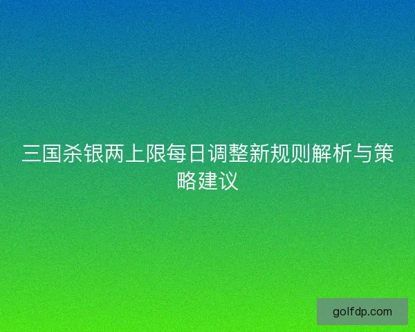三国杀银两上限每日调整新规则解析与策略建议 三国杀银两上限每日调整新规则解析与策略建议