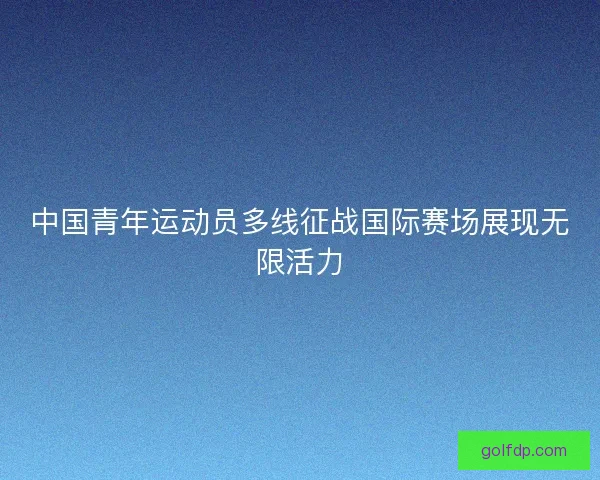 中国青年运动员多线征战国际赛场展现无限活力