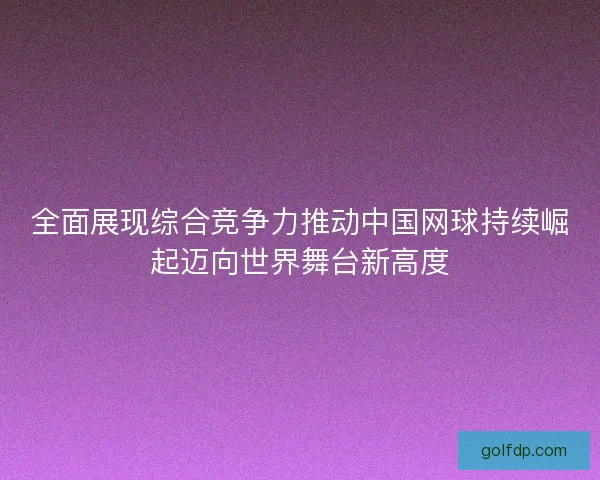 全面展现综合竞争力推动中国网球持续崛起迈向世界舞台新高度 全面展现综合竞争力推动中国网球持续崛起迈向世界舞台新高度