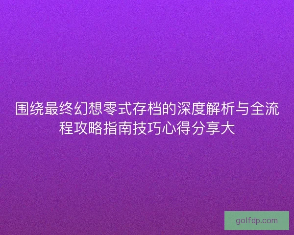 围绕最终幻想零式存档的深度解析与全流程攻略指南技巧心得分享大