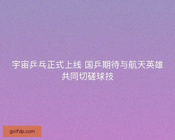宇宙乒乓正式上线 国乒期待与航天英雄共同切磋球技