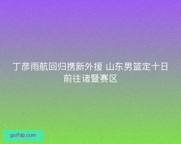 丁彦雨航回归携新外援 山东男篮定十日前往诸暨赛区