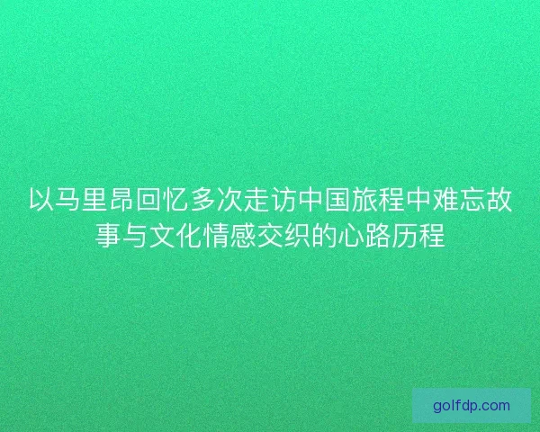 以马里昂回忆多次走访中国旅程中难忘故事与文化情感交织的心路历程