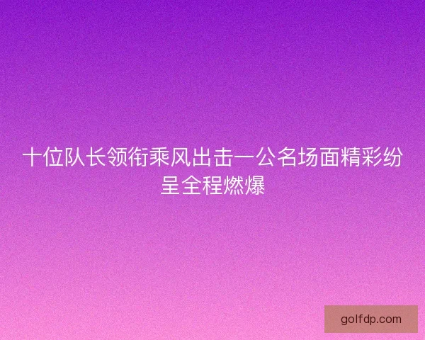 十位队长领衔乘风出击一公名场面精彩纷呈全程燃爆