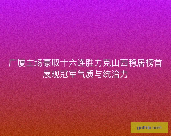 广厦主场豪取十六连胜力克山西稳居榜首展现冠军气质与统治力