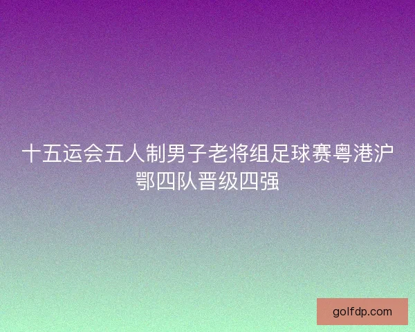 十五运会五人制男子老将组足球赛粤港沪鄂四队晋级四强 十五运会五人制男子老将组足球赛粤港沪鄂四队晋级四强