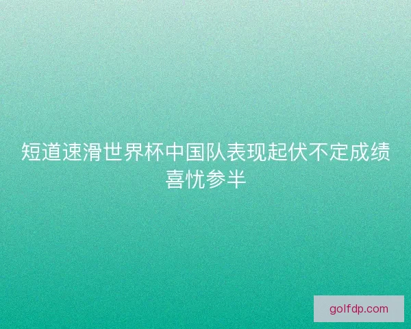 短道速滑世界杯中国队表现起伏不定成绩喜忧参半