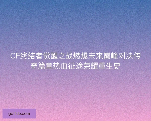 CF终结者觉醒之战燃爆未来巅峰对决传奇篇章热血征途荣耀重生史