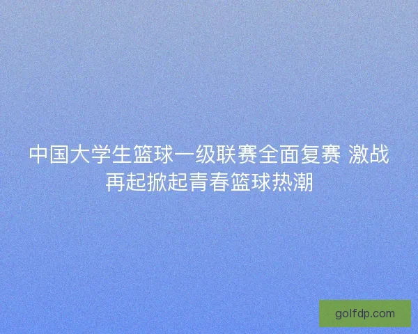 中国大学生篮球一级联赛全面复赛 激战再起掀起青春篮球热潮 中国大学生篮球一级联赛全面复赛 激战再起掀起青春篮球热潮