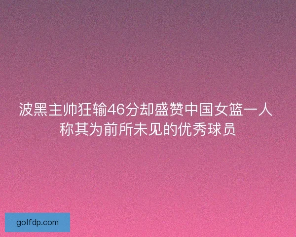 波黑主帅狂输46分却盛赞中国女篮一人 称其为前所未见的优秀球员