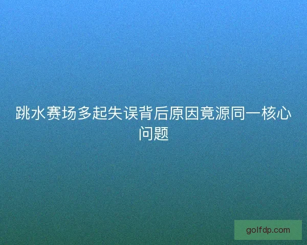 跳水赛场多起失误背后原因竟源同一核心问题
