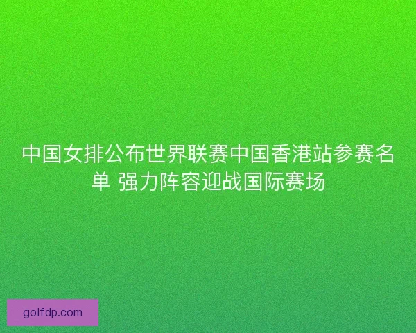 中国女排公布世界联赛中国香港站参赛名单 强力阵容迎战国际赛场