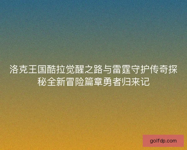 洛克王国酷拉觉醒之路与雷霆守护传奇探秘全新冒险篇章勇者归来记