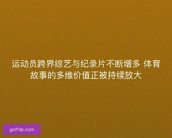 运动员跨界综艺与纪录片不断增多 体育故事的多维价值正被持续放大
