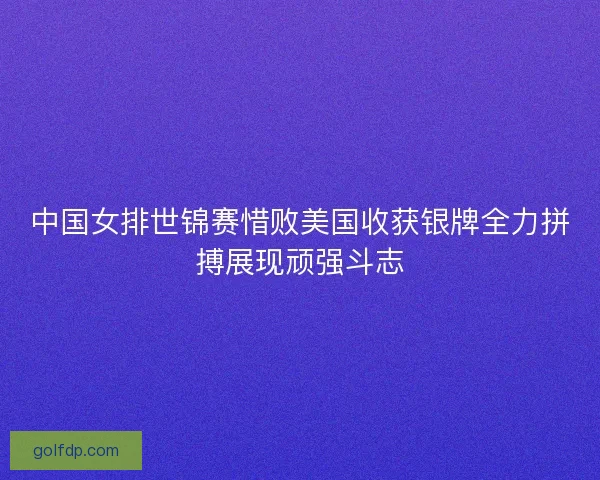 中国女排世锦赛惜败美国收获银牌全力拼搏展现顽强斗志