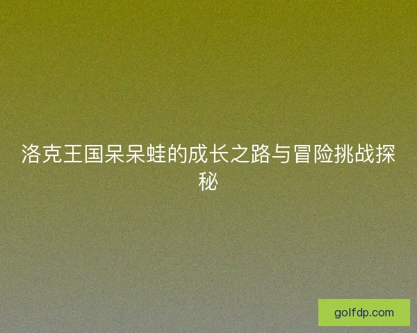 洛克王国呆呆蛙的成长之路与冒险挑战探秘