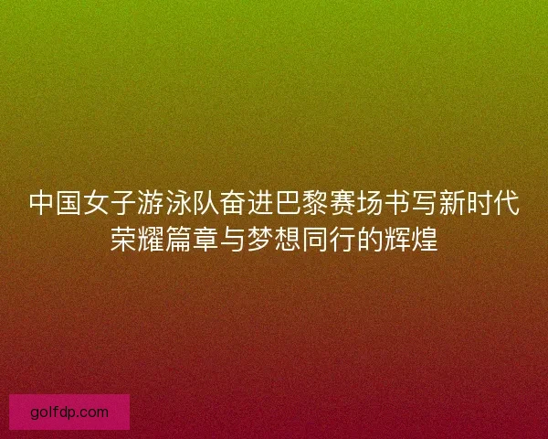 中国女子游泳队奋进巴黎赛场书写新时代荣耀篇章与梦想同行的辉煌