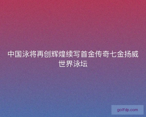 中国泳将再创辉煌续写首金传奇七金扬威世界泳坛