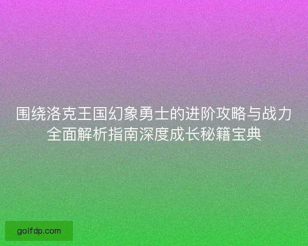 围绕洛克王国幻象勇士的进阶攻略与战力全面解析指南深度成长秘籍宝典