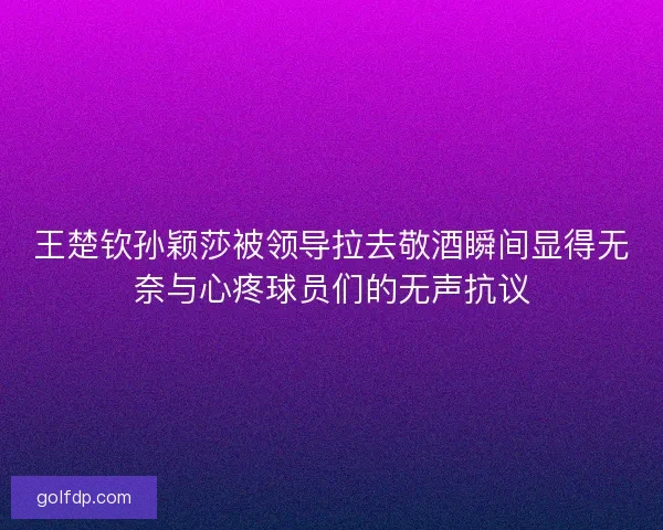 王楚钦孙颖莎被领导拉去敬酒瞬间显得无奈与心疼球员们的无声抗议 王楚钦孙颖莎被领导拉去敬酒瞬间显得无奈与心疼球员们的无声抗议